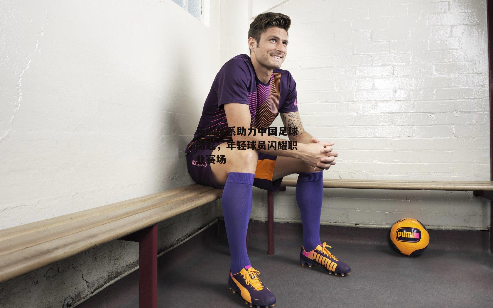 青训体系助力中国足球崛起,年轻球员闪耀职业赛场